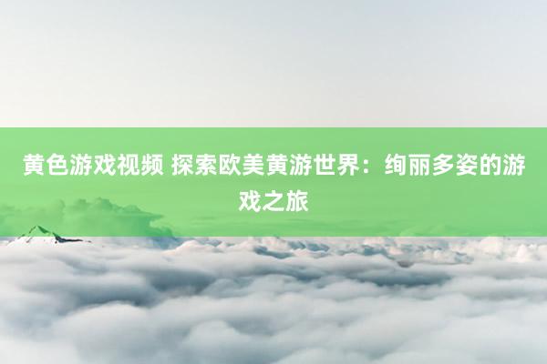 黄色游戏视频 探索欧美黄游世界：绚丽多姿的游戏之旅