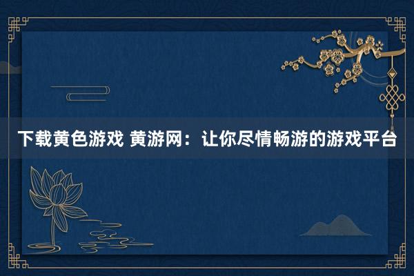 下载黄色游戏 黄游网：让你尽情畅游的游戏平台