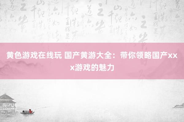 黄色游戏在线玩 国产黄游大全：带你领略国产xxx游戏的魅力