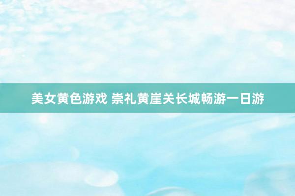 美女黄色游戏 崇礼黄崖关长城畅游一日游