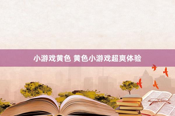小游戏黄色 黄色小游戏超爽体验