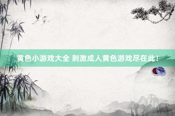 黄色小游戏大全 刺激成人黄色游戏尽在此！