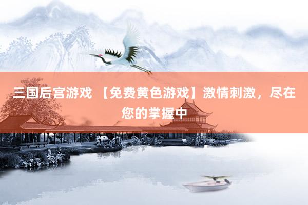 三国后宫游戏 【免费黄色游戏】激情刺激，尽在您的掌握中