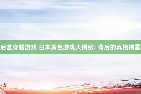 后宫穿越游戏 日本黄色游戏大揭秘: 背后的真相揭露
