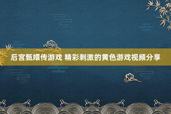 后宫甄嬛传游戏 精彩刺激的黄色游戏视频分享
