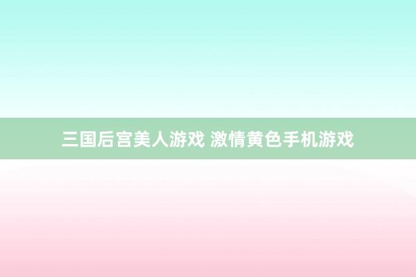 三国后宫美人游戏 激情黄色手机游戏