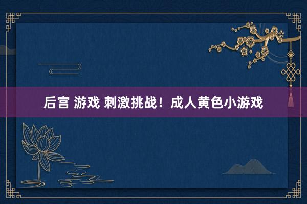 后宫 游戏 刺激挑战！成人黄色小游戏