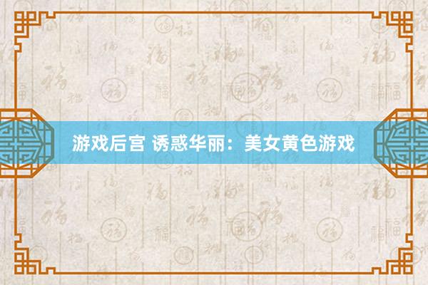 游戏后宫 诱惑华丽：美女黄色游戏