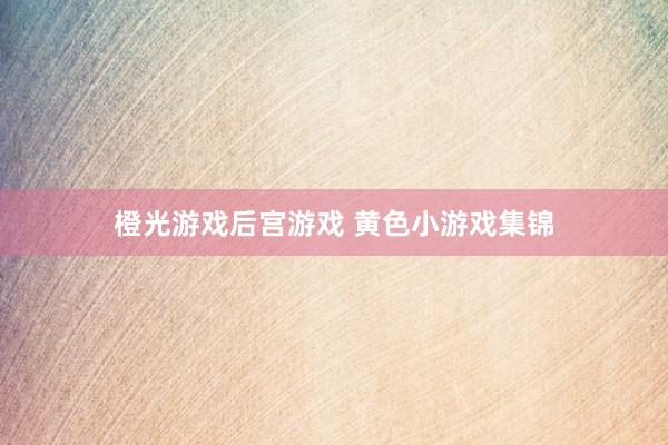 橙光游戏后宫游戏 黄色小游戏集锦