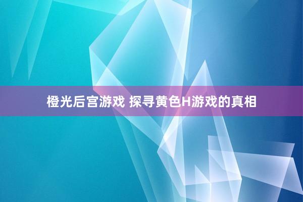 橙光后宫游戏 探寻黄色H游戏的真相