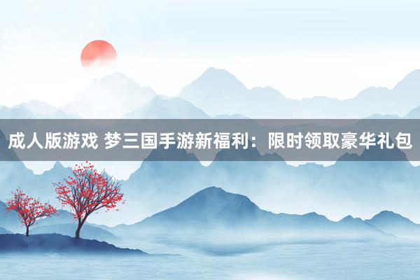 成人版游戏 梦三国手游新福利：限时领取豪华礼包