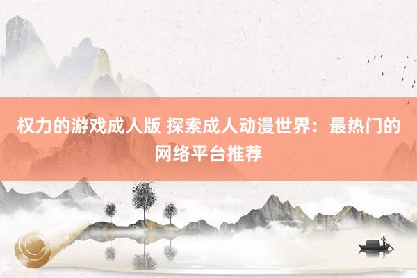 权力的游戏成人版 探索成人动漫世界：最热门的网络平台推荐