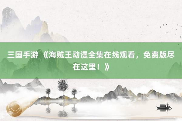 三国手游 《海贼王动漫全集在线观看，免费版尽在这里！》