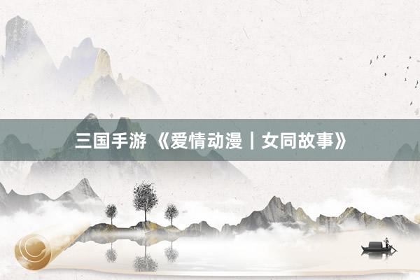 三国手游 《爱情动漫｜女同故事》