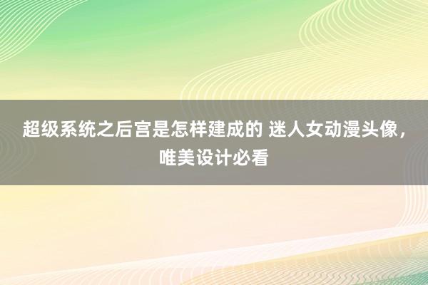 超级系统之后宫是怎样建成的 迷人女动漫头像，唯美设计必看