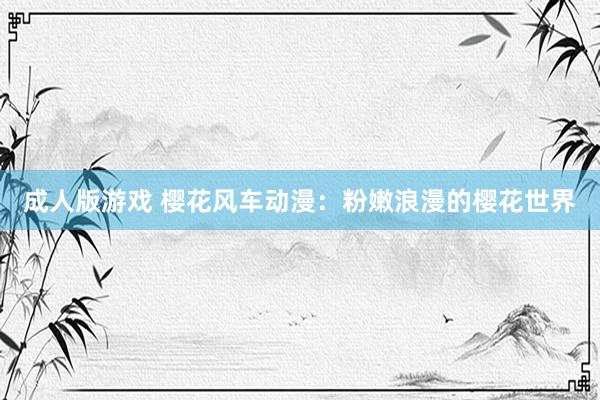 成人版游戏 樱花风车动漫：粉嫩浪漫的樱花世界