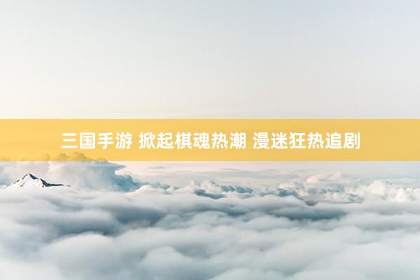 三国手游 掀起棋魂热潮 漫迷狂热追剧