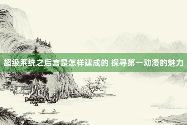超级系统之后宫是怎样建成的 探寻第一动漫的魅力