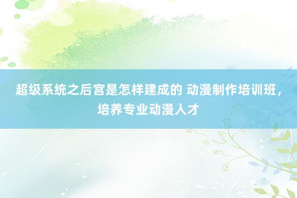 超级系统之后宫是怎样建成的 动漫制作培训班，培养专业动漫人才