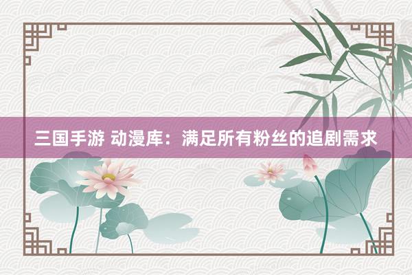 三国手游 动漫库：满足所有粉丝的追剧需求