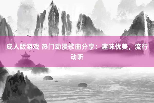 成人版游戏 热门动漫歌曲分享：趣味优美，流行动听