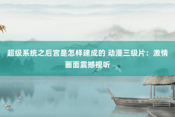 超级系统之后宫是怎样建成的 动漫三级片：激情画面震撼视听