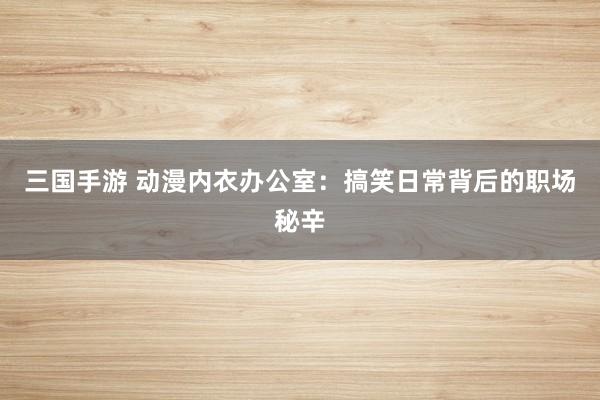 三国手游 动漫内衣办公室：搞笑日常背后的职场秘辛