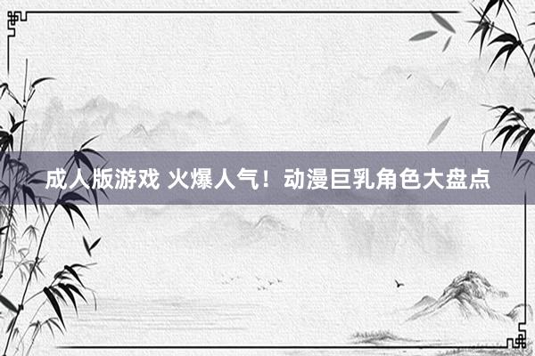 成人版游戏 火爆人气！动漫巨乳角色大盘点