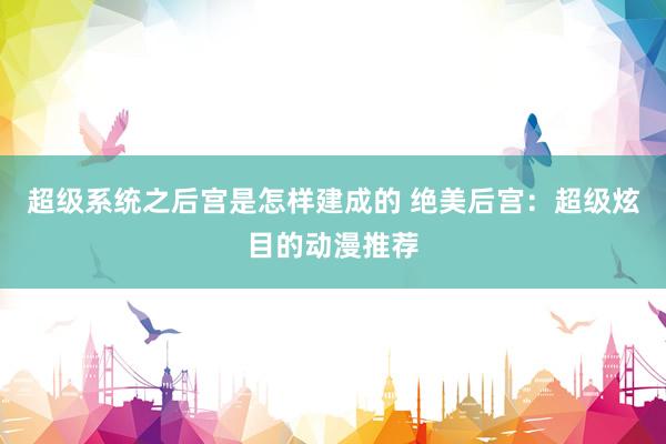 超级系统之后宫是怎样建成的 绝美后宫：超级炫目的动漫推荐