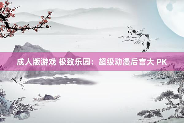 成人版游戏 极致乐园：超级动漫后宫大 PK