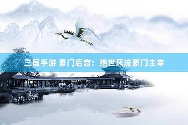 三国手游 豪门后宫：绝世风流豪门主宰