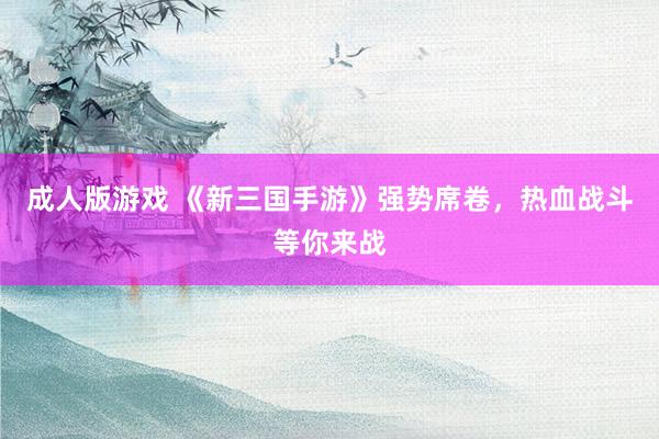 成人版游戏 《新三国手游》强势席卷，热血战斗等你来战