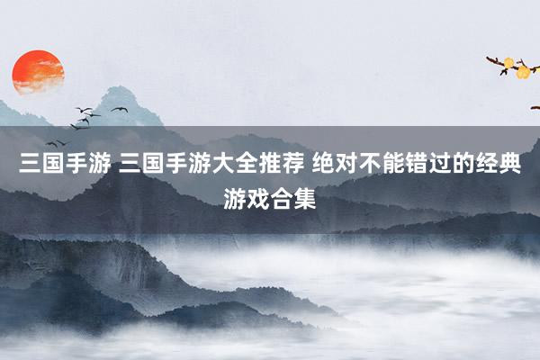 三国手游 三国手游大全推荐 绝对不能错过的经典游戏合集