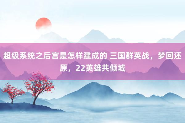 超级系统之后宫是怎样建成的 三国群英战，梦回还原，22英雄共倾城