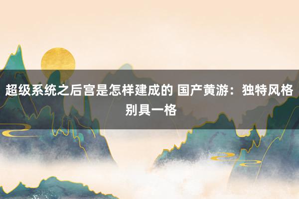 超级系统之后宫是怎样建成的 国产黄游：独特风格 别具一格