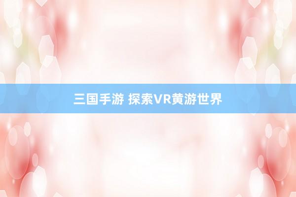 三国手游 探索VR黄游世界