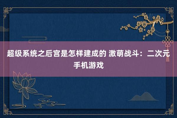 超级系统之后宫是怎样建成的 激萌战斗：二次元手机游戏