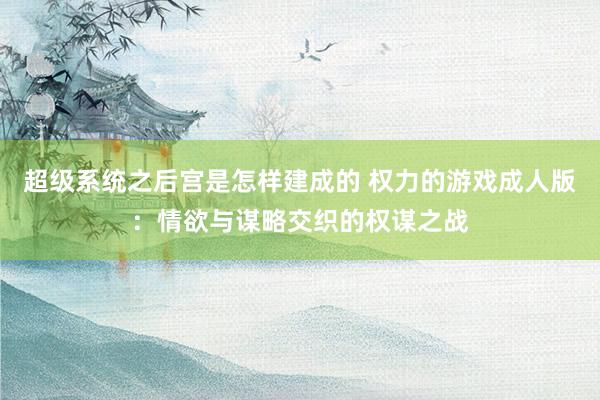 超级系统之后宫是怎样建成的 权力的游戏成人版：情欲与谋略交织的权谋之战