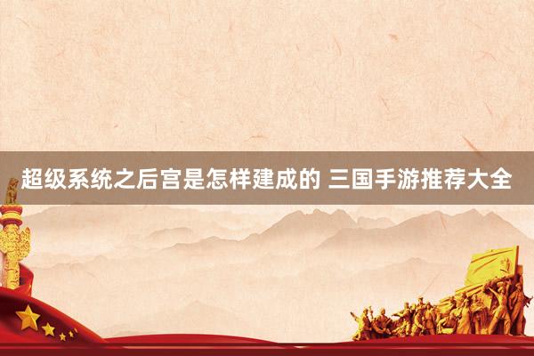 超级系统之后宫是怎样建成的 三国手游推荐大全