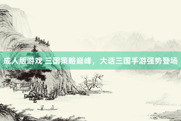 成人版游戏 三国策略巅峰，大话三国手游强势登场