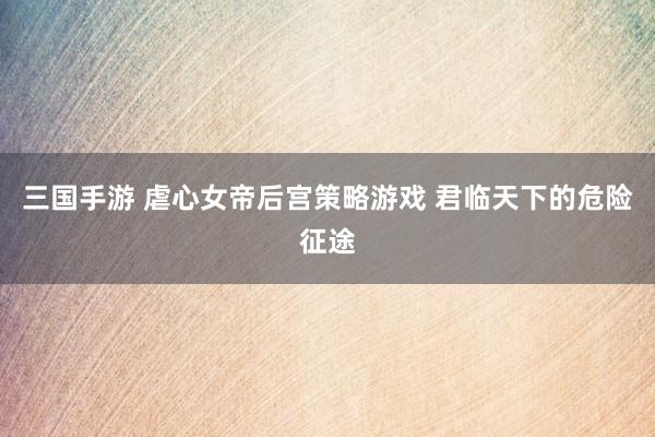 三国手游 虐心女帝后宫策略游戏 君临天下的危险征途
