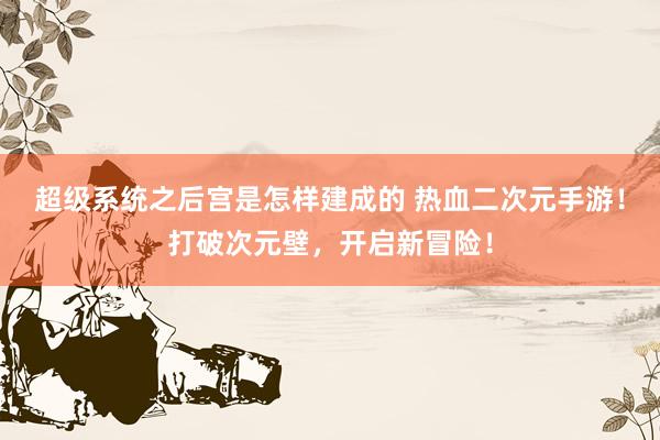 超级系统之后宫是怎样建成的 热血二次元手游！打破次元壁，开启新冒险！