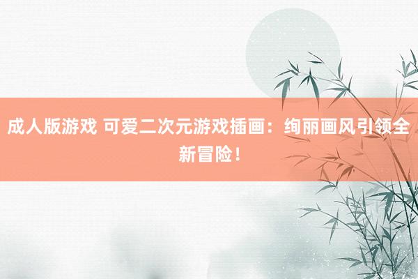 成人版游戏 可爱二次元游戏插画：绚丽画风引领全新冒险！