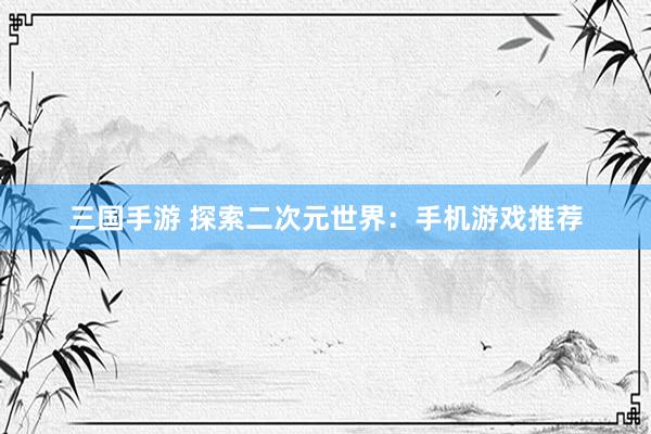 三国手游 探索二次元世界：手机游戏推荐