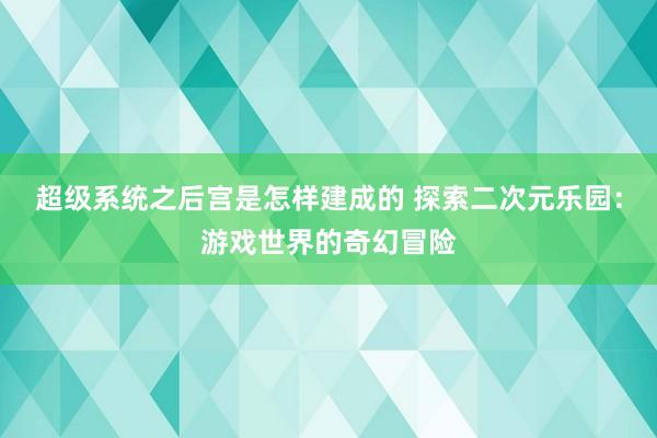 超级系统之后宫是怎样建成的 探索二次元乐园：游戏世界的奇幻冒险