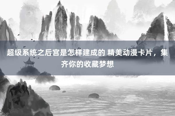 超级系统之后宫是怎样建成的 精美动漫卡片，集齐你的收藏梦想