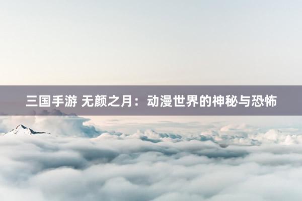 三国手游 无颜之月：动漫世界的神秘与恐怖