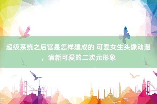 超级系统之后宫是怎样建成的 可爱女生头像动漫，清新可爱的二次元形象