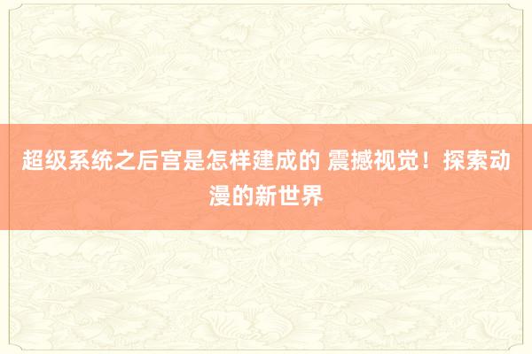 超级系统之后宫是怎样建成的 震撼视觉！探索动漫的新世界