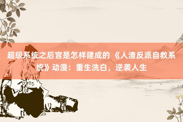 超级系统之后宫是怎样建成的 《人渣反派自救系统》动漫：重生洗白，逆袭人生